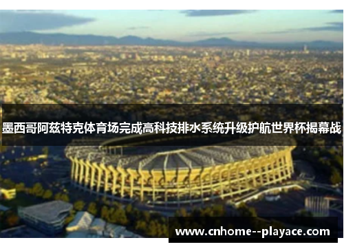 墨西哥阿兹特克体育场完成高科技排水系统升级护航世界杯揭幕战