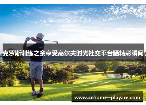 克罗斯训练之余享受高尔夫时光社交平台晒精彩瞬间