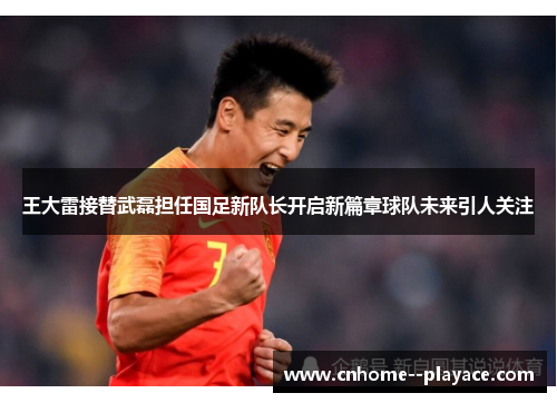 王大雷接替武磊担任国足新队长开启新篇章球队未来引人关注