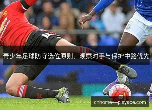 青少年足球防守选位原则,观察对手与保护中路优先 青少年足球防守选位原则,观察对手与保护中路优先